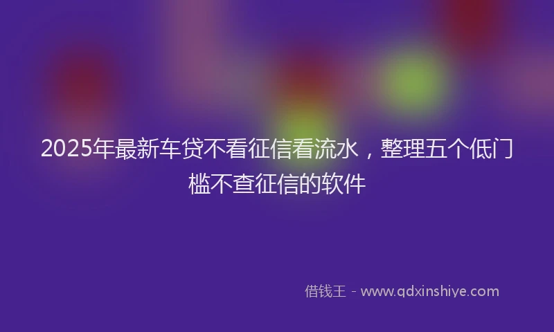 2025年最新车贷不看征信看流水，整理五个低门槛不查征信的软件
