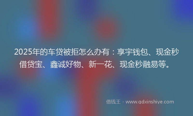 2025年的车贷被拒怎么办有：享宇钱包、现金秒借贷宝、鑫诚好物、新一花、现金秒融易等。