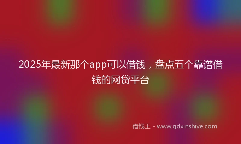 2025年最新那个app可以借钱，盘点五个靠谱借钱的网贷平台