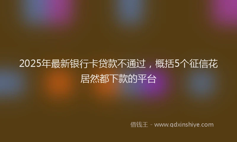 2025年最新银行卡贷款不通过，概括5个征信花居然都下款的平台