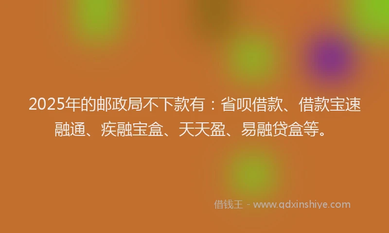 2025年的邮政局不下款有：省呗借款、借款宝速融通、疾融宝盒、天天盈、易融贷盒等。