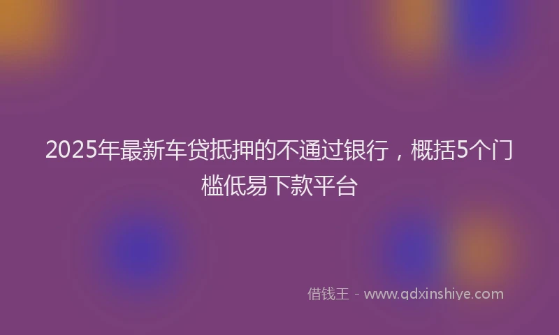 2025年最新车贷抵押的不通过银行，概括5个门槛低易下款平台