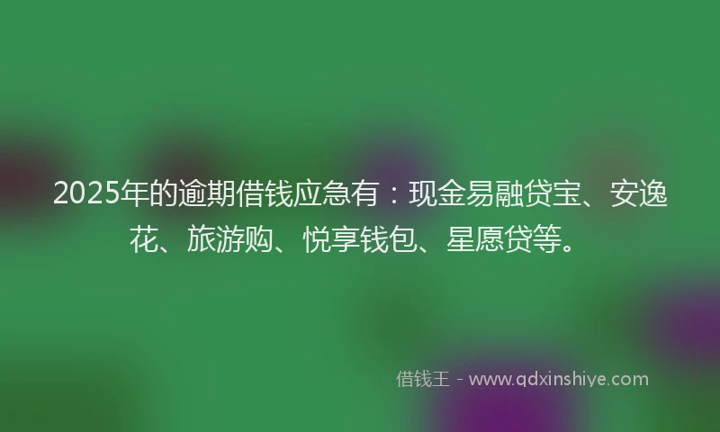 2025年的逾期借钱应急有：现金易融贷宝、安逸花、旅游购、悦享钱包、星愿贷等。
