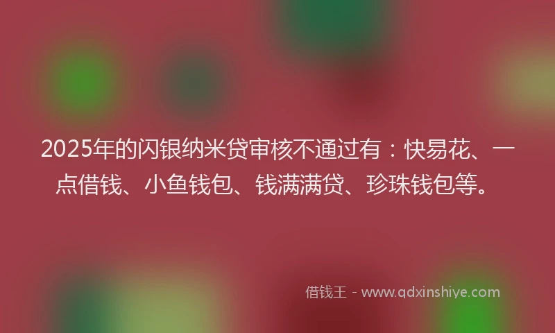 2025年的闪银纳米贷审核不通过有：快易花、一点借钱、小鱼钱包、钱满满贷、珍珠钱包等。
