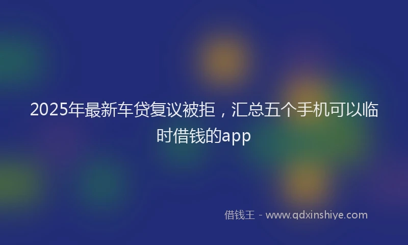 2025年最新车贷复议被拒，汇总五个手机可以临时借钱的app