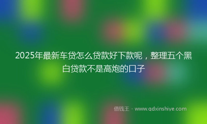 2025年最新车贷怎么贷款好下款呢，整理五个黑白贷款不是高炮的口子