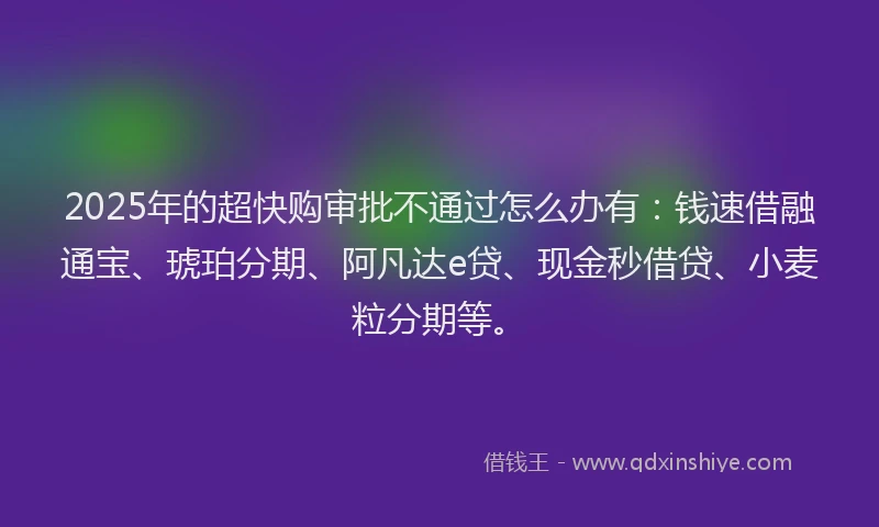 2025年的超快购审批不通过怎么办有：钱速借融通宝、琥珀分期、阿凡达e贷、现金秒借贷、小麦粒分期等。
