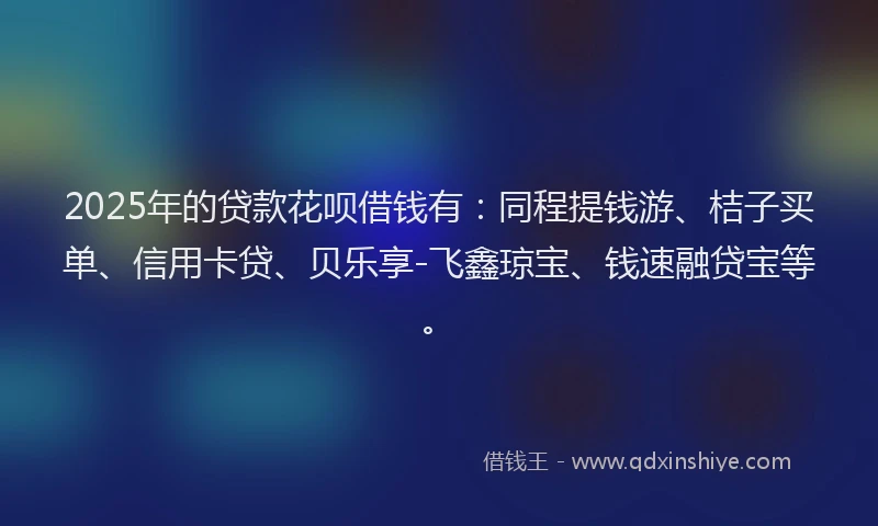 2025年的贷款花呗借钱有：同程提钱游、桔子买单、信用卡贷、贝乐享-飞鑫琼宝、钱速融贷宝等。