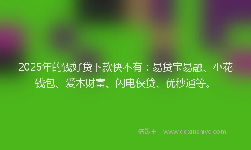 2025年的钱好贷下款快不有：易贷宝易融、小花钱包、爱木财富、闪电侠贷、优秒通等。