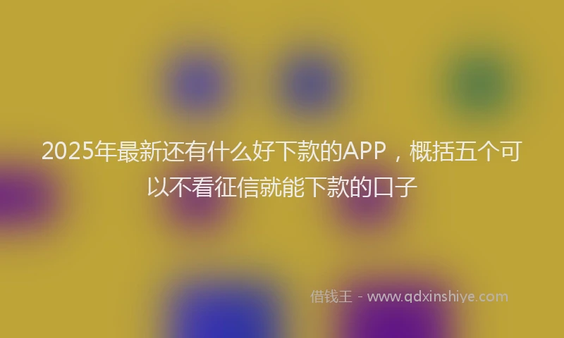 2025年最新还有什么好下款的APP，概括五个可以不看征信就能下款的口子