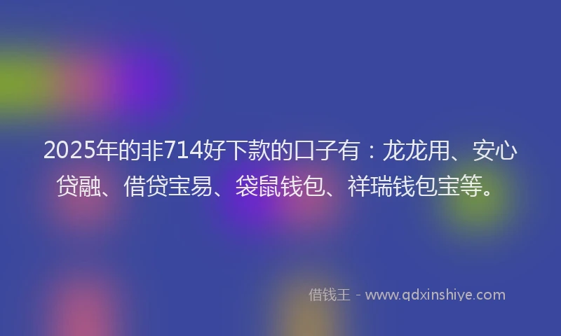 2025年的非714好下款的口子有：龙龙用、安心贷融、借贷宝易、袋鼠钱包、祥瑞钱包宝等。