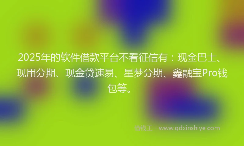 2025年的软件借款平台不看征信有：现金巴士、现用分期、现金贷速易、星梦分期、鑫融宝Pro钱包等。