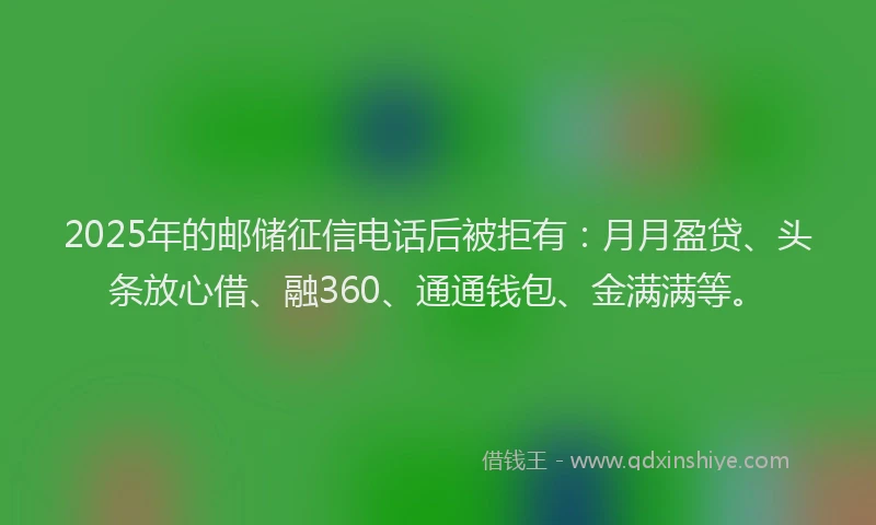 2025年的邮储征信电话后被拒有：月月盈贷、头条放心借、融360、通通钱包、金满满等。