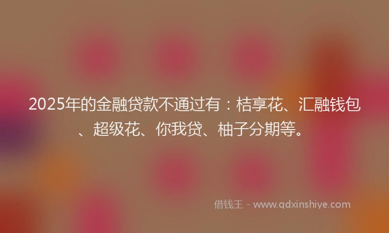 2025年的金融贷款不通过有：桔享花、汇融钱包、超级花、你我贷、柚子分期等。