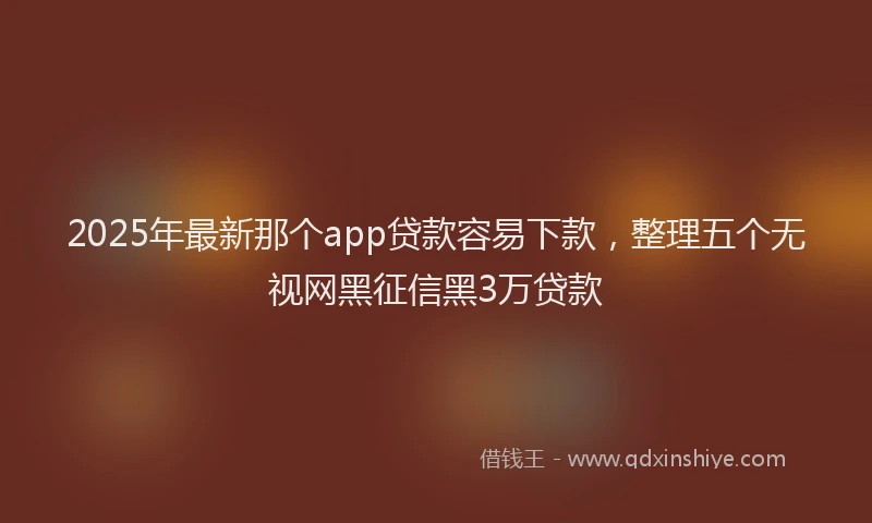 2025年最新那个app贷款容易下款，整理五个无视网黑征信黑3万贷款