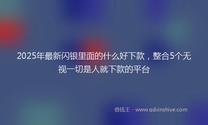 2025年最新闪银里面的什么好下款，整合5个无视一切是人就下款的平台