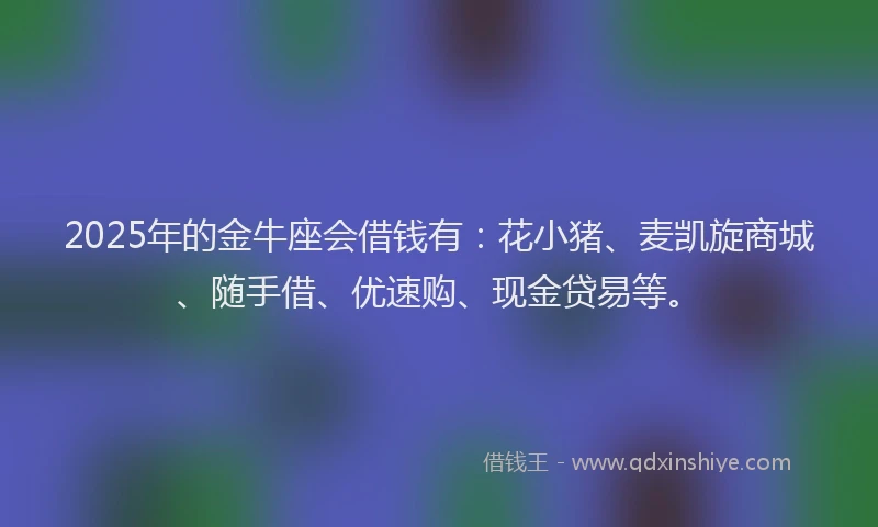 2025年的金牛座会借钱有：花小猪、麦凯旋商城、随手借、优速购、现金贷易等。