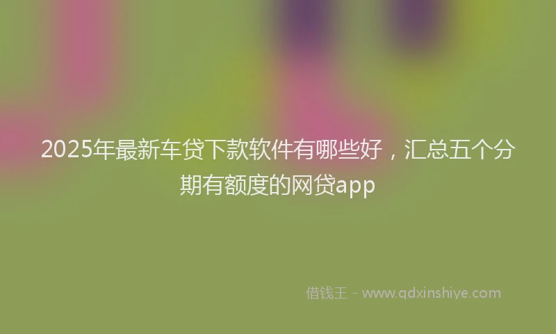 2025年最新车贷下款软件有哪些好，汇总五个分期有额度的网贷app