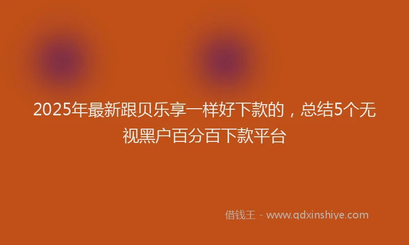 2025年最新跟贝乐享一样好下款的，总结5个无视黑户百分百下款平台