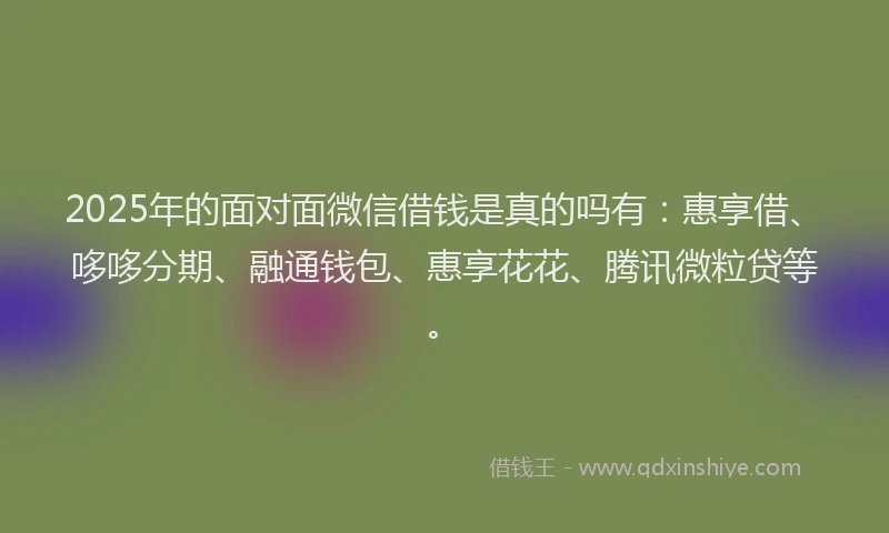 2025年的面对面微信借钱是真的吗有：惠享借、哆哆分期、融通钱包、惠享花花、腾讯微粒贷等。