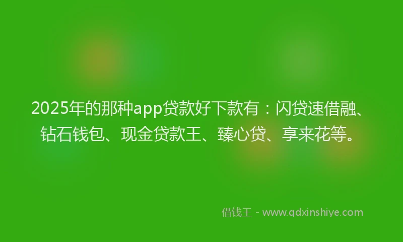 2025年的那种app贷款好下款有：闪贷速借融、钻石钱包、现金贷款王、臻心贷、享来花等。