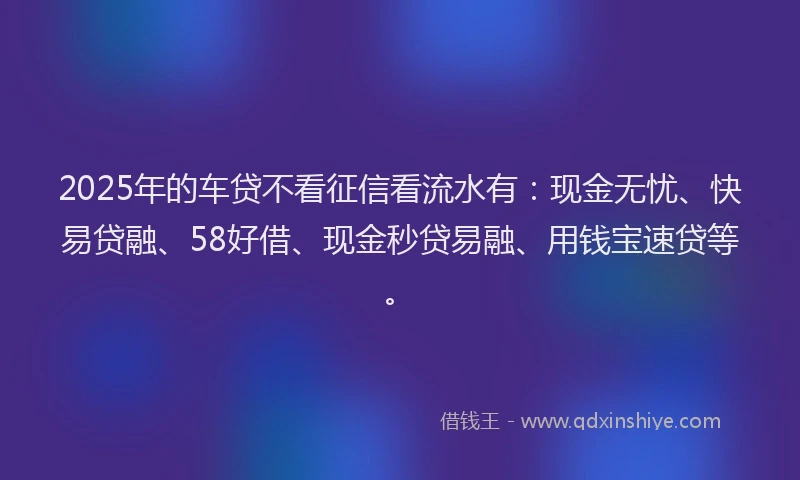 2025年的车贷不看征信看流水有：现金无忧、快易贷融、58好借、现金秒贷易融、用钱宝速贷等。
