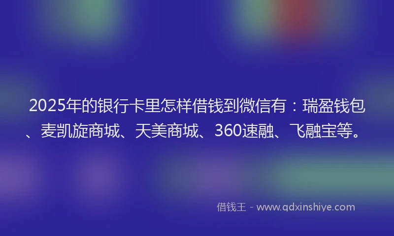 2025年的银行卡里怎样借钱到微信有：瑞盈钱包、麦凯旋商城、天美商城、360速融、飞融宝等。