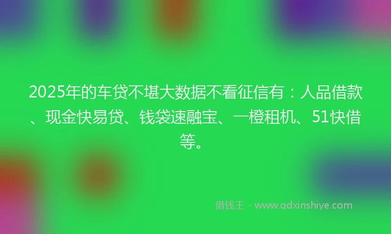 2025年的车贷不堪大数据不看征信有：人品借款、现金快易贷、钱袋速融宝、一橙租机、51快借等。