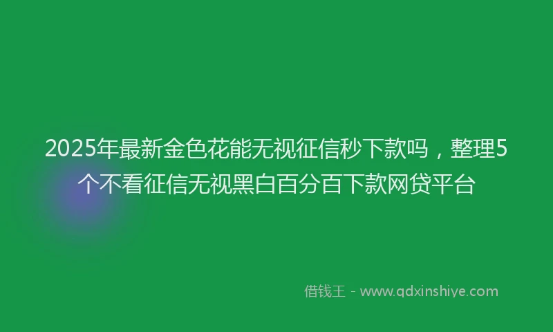 2025年最新金色花能无视征信秒下款吗，整理5个不看征信无视黑白百分百下款网贷平台