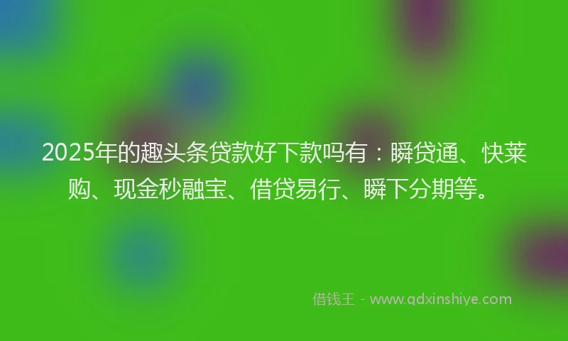 2025年的趣头条贷款好下款吗有：瞬贷通、快莱购、现金秒融宝、借贷易行、瞬下分期等。