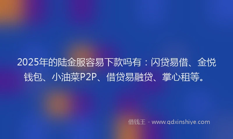 2025年的陆金服容易下款吗有：闪贷易借、金悦钱包、小油菜P2P、借贷易融贷、掌心租等。