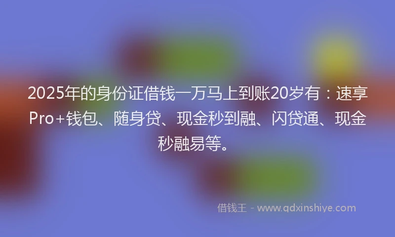 2025年的身份证借钱一万马上到账20岁有：速享Pro+钱包、随身贷、现金秒到融、闪贷通、现金秒融易等。