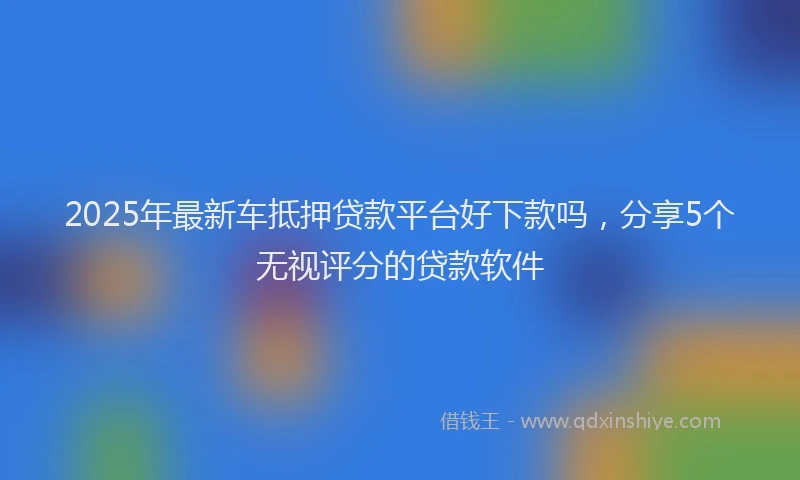 2025年最新车抵押贷款平台好下款吗，分享5个无视评分的贷款软件