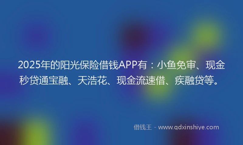 2025年的阳光保险借钱APP有：小鱼免审、现金秒贷通宝融、天浩花、现金流速借、疾融贷等。