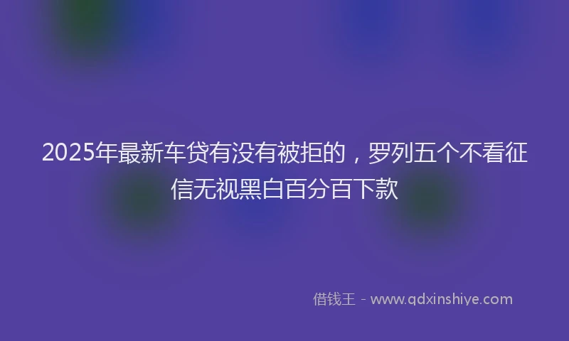 2025年最新车贷有没有被拒的，罗列五个不看征信无视黑白百分百下款
