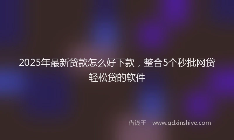 2025年最新贷款怎么好下款，整合5个秒批网贷轻松贷的软件