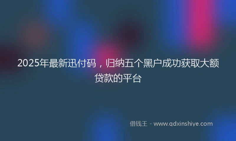 2025年最新迅付码，归纳五个黑户成功获取大额贷款的平台