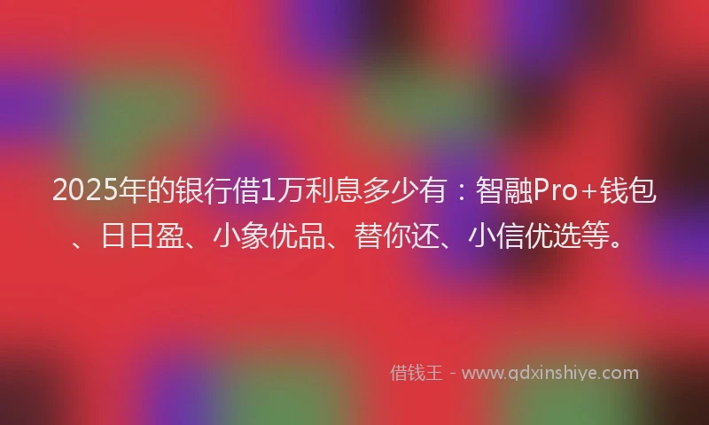 2025年的银行借1万利息多少有：智融Pro+钱包、日日盈、小象优品、替你还、小信优选等。