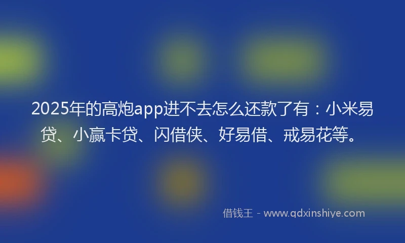 2025年的高炮app进不去怎么还款了有：小米易贷、小赢卡贷、闪借侠、好易借、戒易花等。