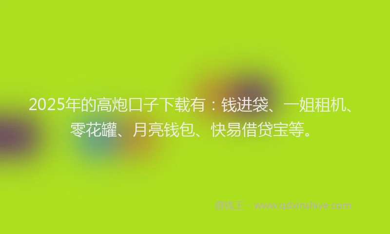 2025年的高炮口子下载有：钱进袋、一姐租机、零花罐、月亮钱包、快易借贷宝等。