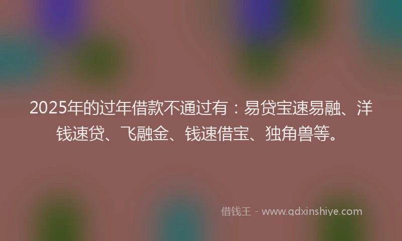2025年的过年借款不通过有：易贷宝速易融、洋钱速贷、飞融金、钱速借宝、独角兽等。