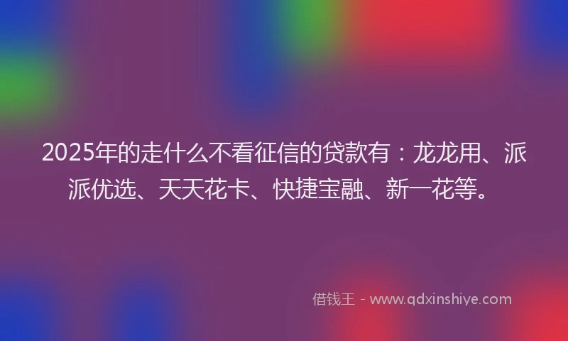 2025年的走什么不看征信的贷款有：龙龙用、派派优选、天天花卡、快捷宝融、新一花等。