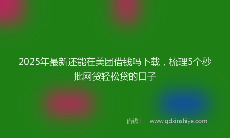 2025年最新还能在美团借钱吗下载，梳理5个秒批网贷轻松贷的口子