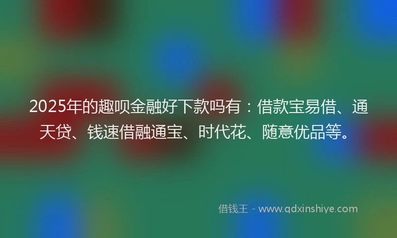 2025年的趣呗金融好下款吗有：借款宝易借、通天贷、钱速借融通宝、时代花、随意优品等。