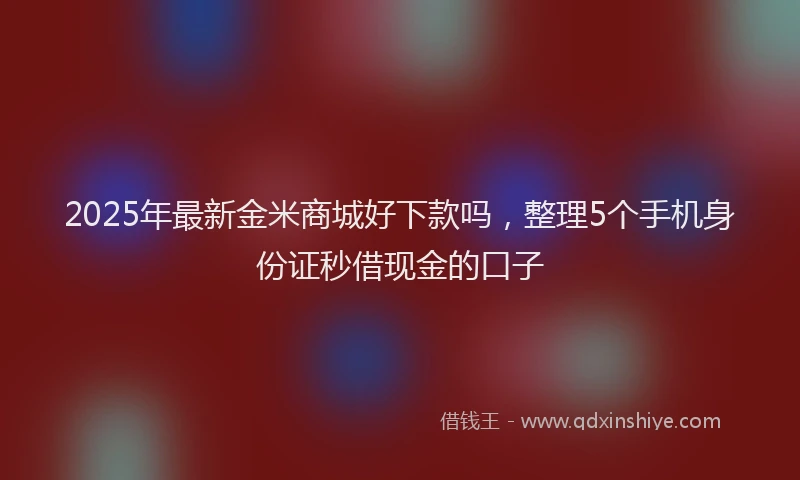 2025年最新金米商城好下款吗，整理5个手机身份证秒借现金的口子