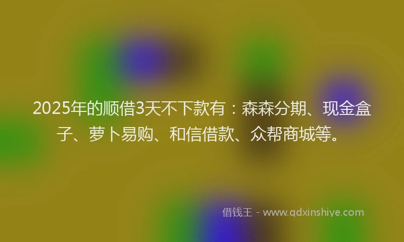2025年的顺借3天不下款有：森森分期、现金盒子、萝卜易购、和信借款、众帮商城等。