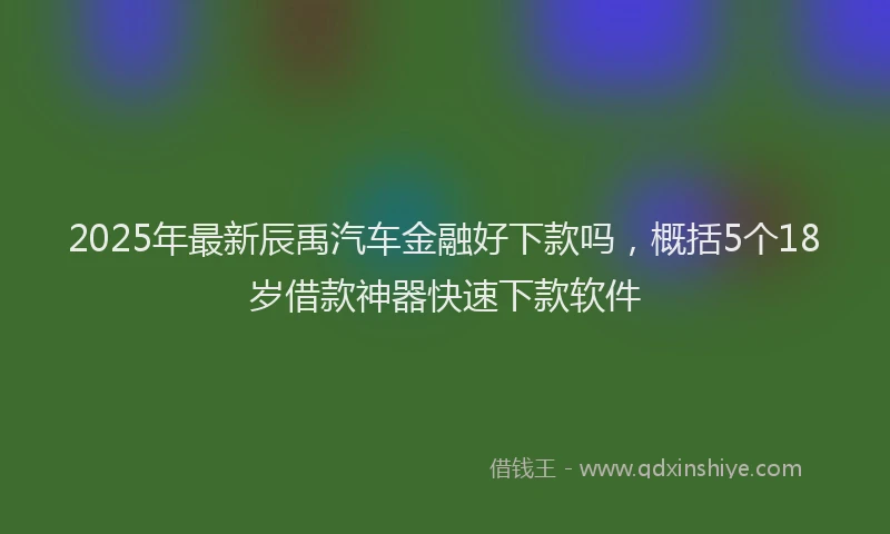 2025年最新辰禹汽车金融好下款吗，概括5个18岁借款神器快速下款软件