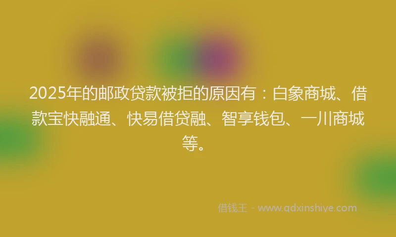 2025年的邮政贷款被拒的原因有：白象商城、借款宝快融通、快易借贷融、智享钱包、一川商城等。