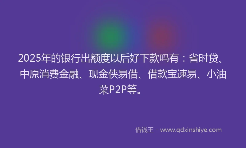 2025年的银行出额度以后好下款吗有：省时贷、中原消费金融、现金侠易借、借款宝速易、小油菜P2P等。