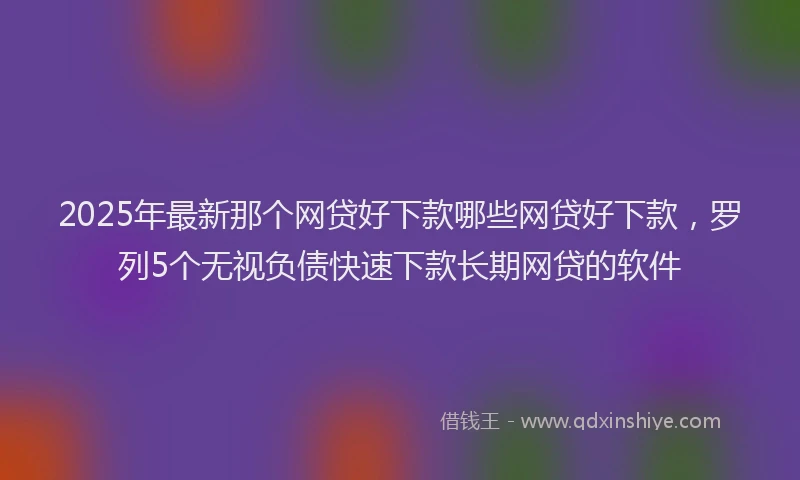2025年最新那个网贷好下款哪些网贷好下款，罗列5个无视负债快速下款长期网贷的软件